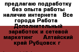 предлагаю подработку без опыта работы,наличие интернета - Все города Работа » Дополнительный заработок и сетевой маркетинг   . Алтайский край,Рубцовск г.
